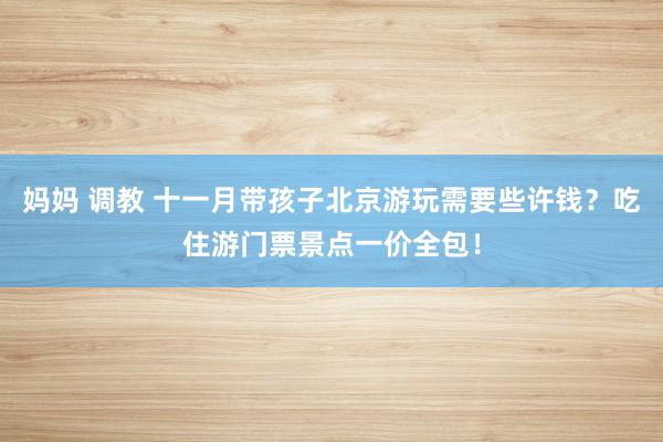 妈妈 调教 十一月带孩子北京游玩需要些许钱？吃住游门票景点一价全包！