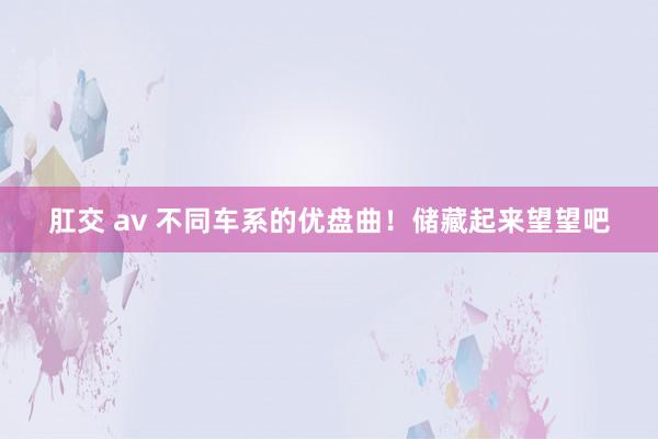 肛交 av 不同车系的优盘曲！储藏起来望望吧