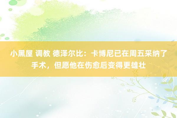 小黑屋 调教 德泽尔比：卡博尼已在周五采纳了手术，但愿他在伤愈后变得更雄壮