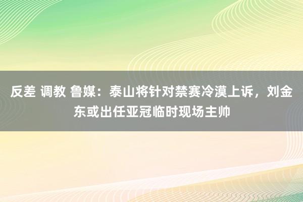 反差 调教 鲁媒：泰山将针对禁赛冷漠上诉，刘金东或出任亚冠临时现场主帅