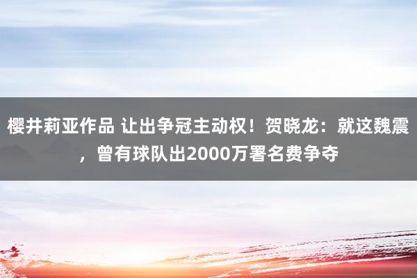 樱井莉亚作品 让出争冠主动权！贺晓龙：就这魏震，曾有球队出2000万署名费争夺