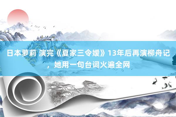 日本萝莉 演完《夏家三令嫒》13年后再演柳舟记，她用一句台词火遍全网