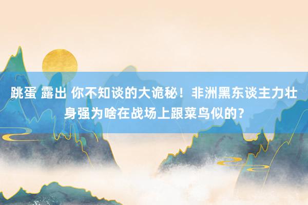 跳蛋 露出 你不知谈的大诡秘！非洲黑东谈主力壮身强为啥在战场上跟菜鸟似的？