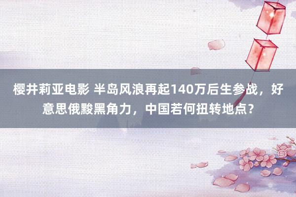 樱井莉亚电影 半岛风浪再起140万后生参战，好意思俄黢黑角力，中国若何扭转地点？