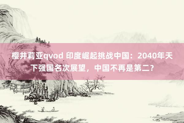 樱井莉亚qvod 印度崛起挑战中国：2040年天下强国名次展望，中国不再是第二？