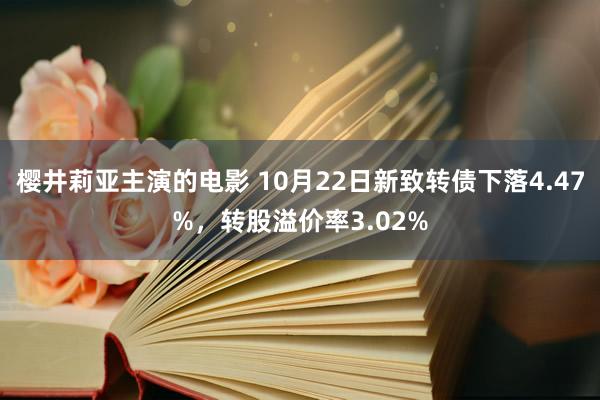 樱井莉亚主演的电影 10月22日新致转债下落4.47%，转股溢价率3.02%