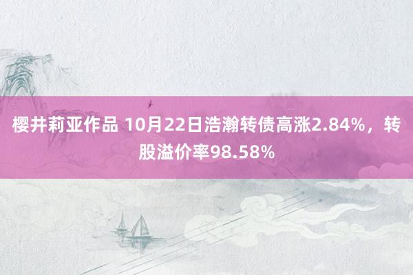 樱井莉亚作品 10月22日浩瀚转债高涨2.84%，转股溢价率98.58%