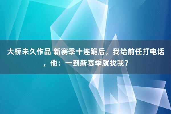 大桥未久作品 新赛季十连跪后，我给前任打电话，他：一到新赛季就找我？