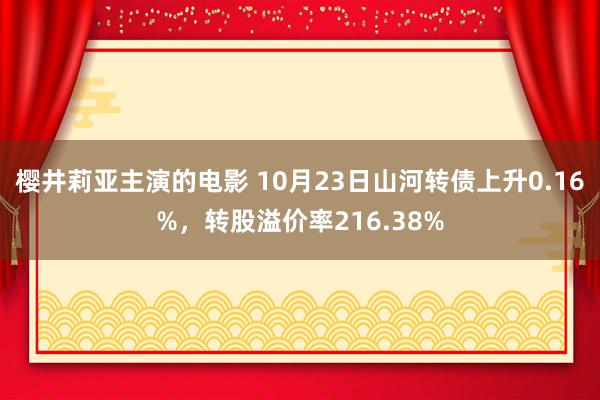 樱井莉亚主演的电影 10月23日山河转债上升0.16%，转股溢价率216.38%