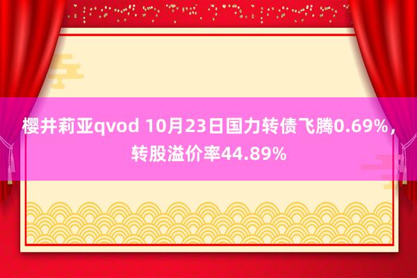 樱井莉亚qvod 10月23日国力转债飞腾0.69%，转股溢价率44.89%