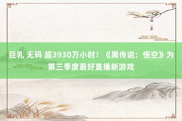 巨乳 无码 超3930万小时！《黑传说：悟空》为第三季度最好直播新游戏