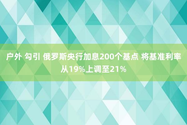 户外 勾引 俄罗斯央行加息200个基点 将基准利率从19%上调至21%