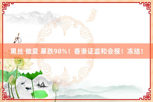 黑丝 做爱 暴跌98%！香港证监和会报！冻结！