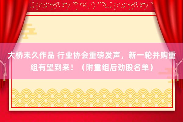 大桥未久作品 行业协会重磅发声，新一轮并购重组有望到来！（附重组后劲股名单）