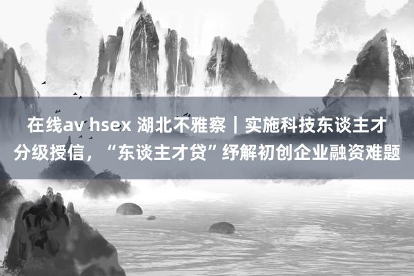 在线av hsex 湖北不雅察｜实施科技东谈主才分级授信，“东谈主才贷”纾解初创企业融资难题