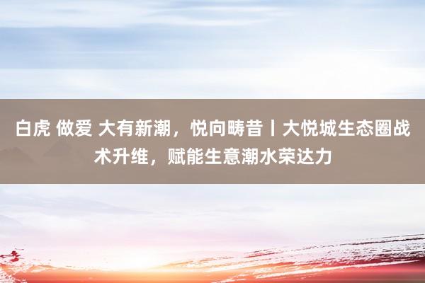 白虎 做爱 大有新潮，悦向畴昔丨大悦城生态圈战术升维，赋能生意潮水荣达力