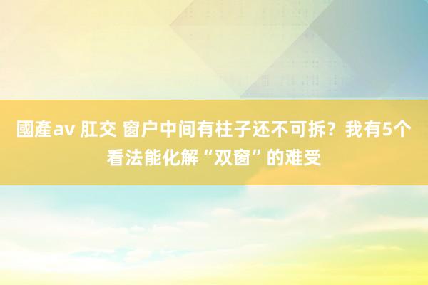 國產av 肛交 窗户中间有柱子还不可拆？我有5个看法能化解“双窗”的难受