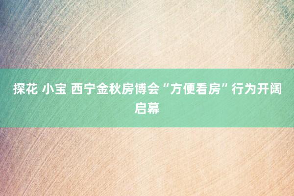 探花 小宝 西宁金秋房博会“方便看房”行为开阔启幕