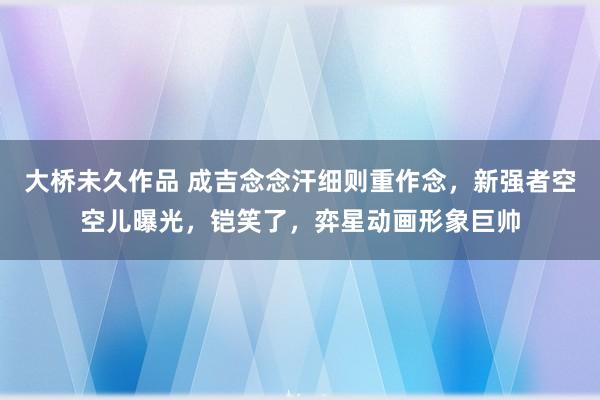 大桥未久作品 成吉念念汗细则重作念，新强者空空儿曝光，铠笑了，弈星动画形象巨帅