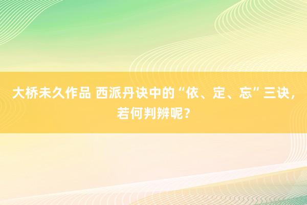 大桥未久作品 西派丹诀中的“依、定、忘”三诀，若何判辨呢？