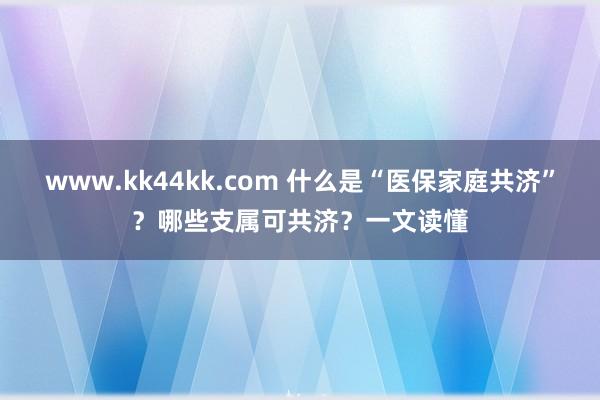 www.kk44kk.com 什么是“医保家庭共济”？哪些支属可共济？一文读懂