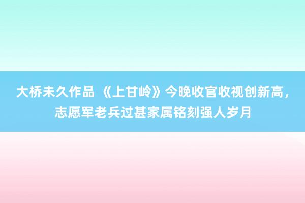 大桥未久作品 《上甘岭》今晚收官收视创新高，志愿军老兵过甚家属铭刻强人岁月