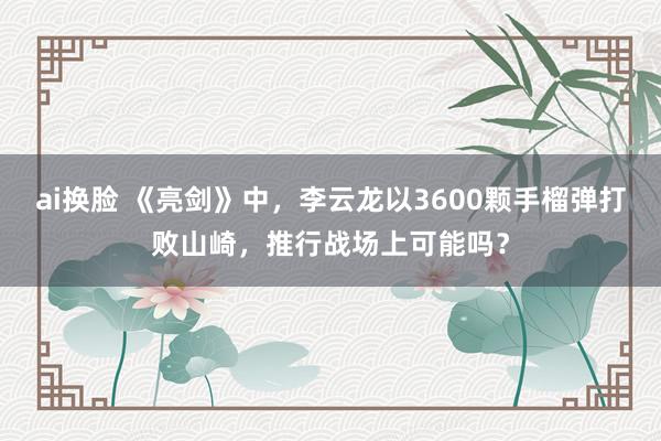 ai换脸 《亮剑》中，李云龙以3600颗手榴弹打败山崎，推行战场上可能吗？