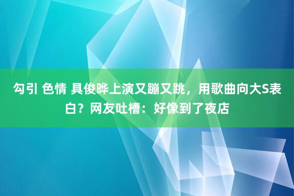 勾引 色情 具俊晔上演又蹦又跳，用歌曲向大S表白？网友吐槽：好像到了夜店