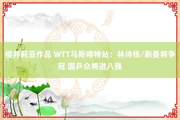 樱井莉亚作品 WTT马斯喀特站：林诗栋/蒯曼将争冠 国乒众将进八强