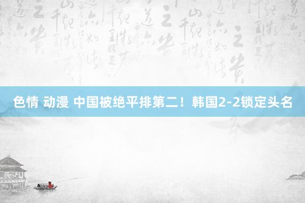 色情 动漫 中国被绝平排第二！韩国2-2锁定头名