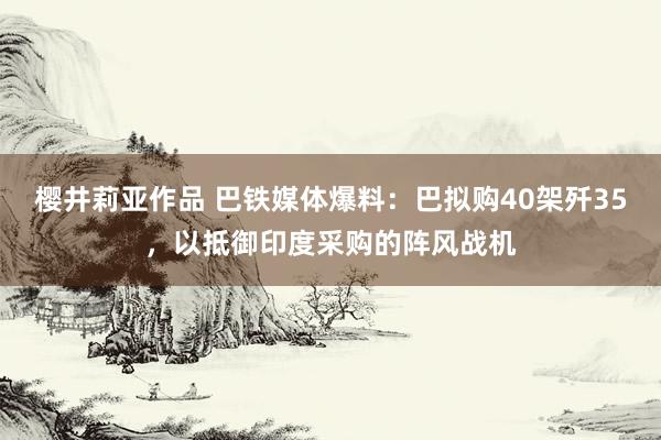 樱井莉亚作品 巴铁媒体爆料：巴拟购40架歼35，以抵御印度采购的阵风战机