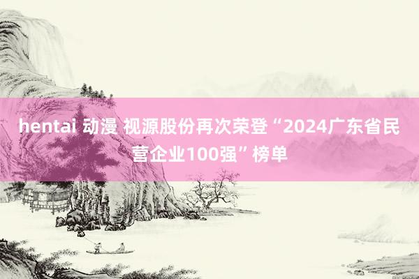 hentai 动漫 视源股份再次荣登“2024广东省民营企业100强”榜单