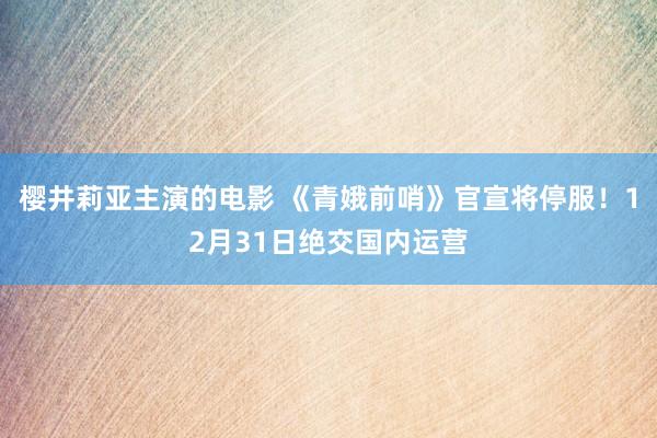 樱井莉亚主演的电影 《青娥前哨》官宣将停服！12月31日绝交国内运营