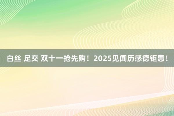 白丝 足交 双十一抢先购！2025见闻历感德钜惠！