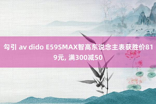 勾引 av dido E59SMAX智高东说念主表获胜价819元， 满300减50