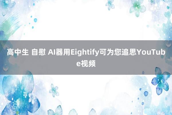 高中生 自慰 AI器用Eightify可为您追思YouTube视频