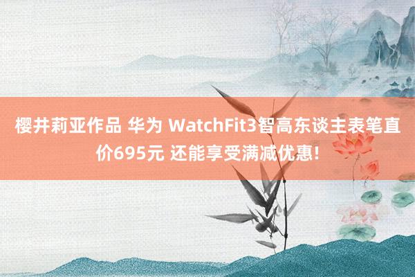 樱井莉亚作品 华为 WatchFit3智高东谈主表笔直价695元 还能享受满减优惠!