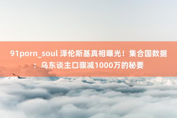 91porn_soul 泽伦斯基真相曝光！集合国数据：乌东谈主口骤减1000万的秘要