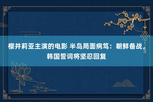 樱井莉亚主演的电影 半岛局面病笃：朝鲜备战，韩国誓词将坚忍回复