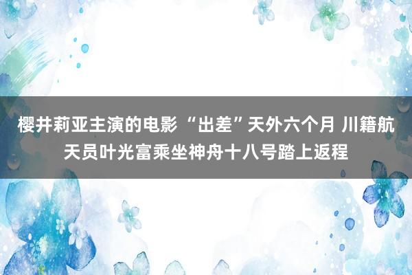 樱井莉亚主演的电影 “出差”天外六个月 川籍航天员叶光富乘坐神舟十八号踏上返程