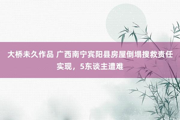 大桥未久作品 广西南宁宾阳县房屋倒塌搜救责任实现，5东谈主遭难