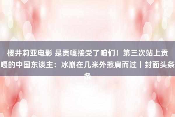 樱井莉亚电影 是贡嘎接受了咱们！第三次站上贡嘎的中国东谈主：冰崩在几米外擦肩而过丨封面头条