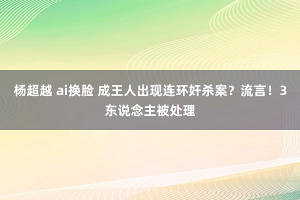 杨超越 ai换脸 成王人出现连环奸杀案？流言！3东说念主被处理