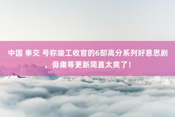 中国 拳交 号称竣工收官的6部高分系列好意思剧，毋庸等更新简直太爽了！