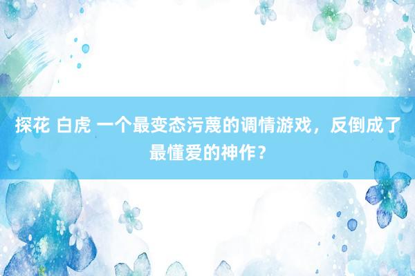 探花 白虎 一个最变态污蔑的调情游戏，反倒成了最懂爱的神作？