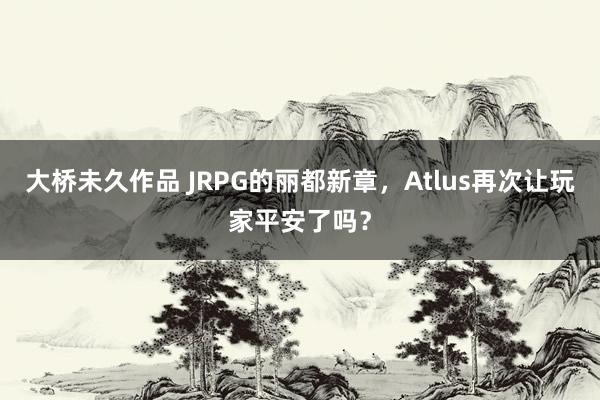 大桥未久作品 JRPG的丽都新章，Atlus再次让玩家平安了吗？