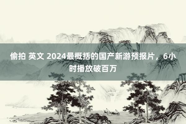 偷拍 英文 2024最概括的国产新游预报片，6小时播放破百万