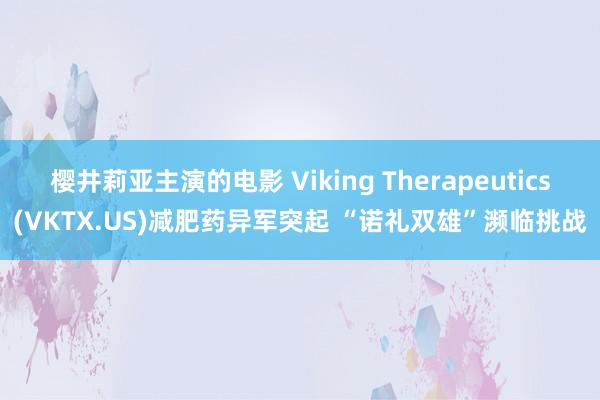 樱井莉亚主演的电影 Viking Therapeutics(VKTX.US)减肥药异军突起 “诺礼双雄”濒临挑战