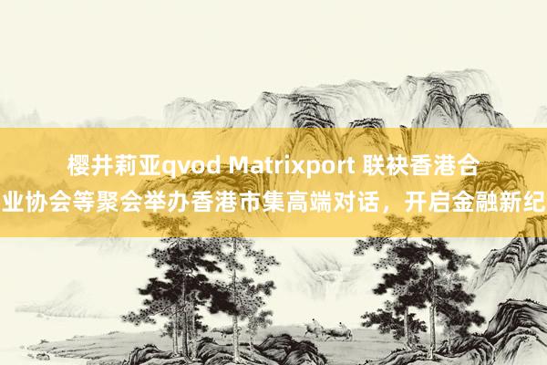 樱井莉亚qvod Matrixport 联袂香港合规业协会等聚会举办香港市集高端对话，开启金融新纪元