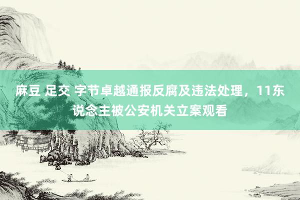 麻豆 足交 字节卓越通报反腐及违法处理，11东说念主被公安机关立案观看